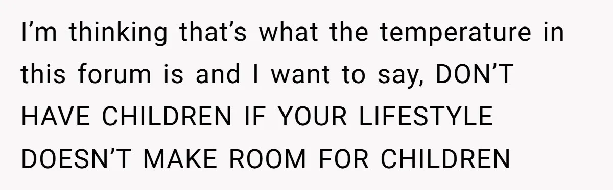 I’m thinking that’s what the temperature in this forum is and I want to say, DON’T HAVE CHILDREN IF YOUR LIFESTYLE DOESN’T MAKE ROOM FOR CHILDREN