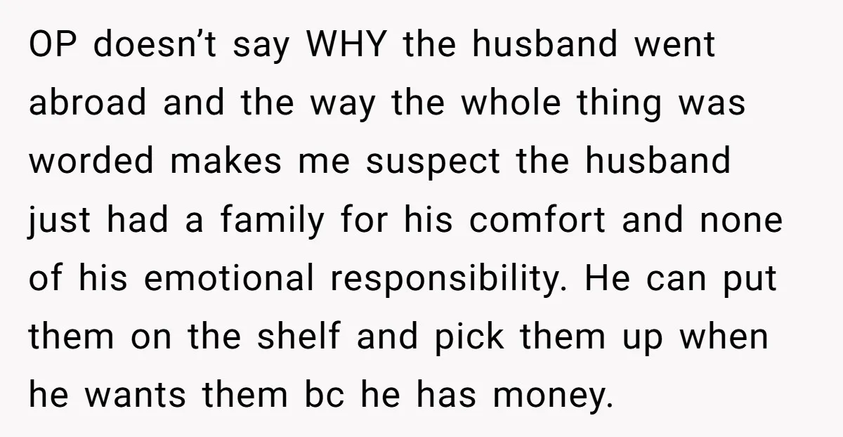 OP doesn’t say WHY the husband went abroad and the way the whole thing was worded makes me suspect the husband just had a family for his comfort and none...