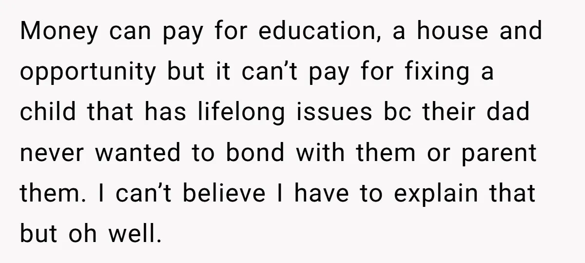 Money can pay for education, a house and opportunity but it can’t pay for fixing a child that has lifelong issues bc their dad never wanted to bond with them...