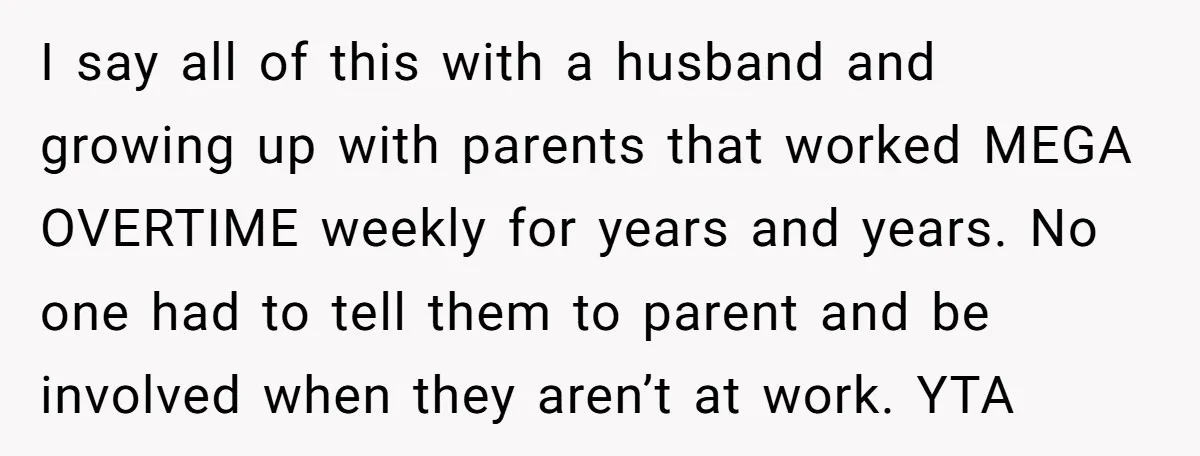 I say all of this with a husband and growing up with parents that worked MEGA OVERTIME weekly for years and years. No one had to tell them to parent...