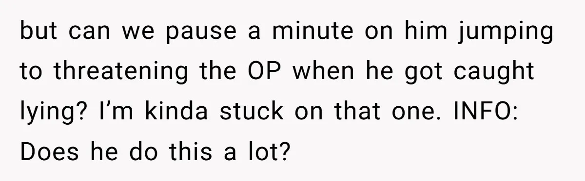but can we pause a minute on him jumping to threatening the OP when he got caught lying? I’m kinda stuck on that one. INFO: Does he do this a...