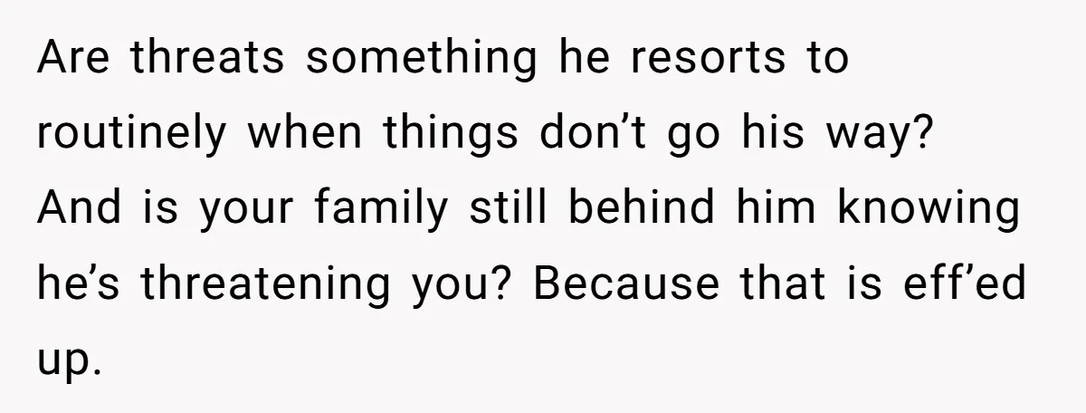 Are threats something he resorts to routinely when things don’t go his way? And is your family still behind him knowing he’s threatening you? Because that is eff’ed up.