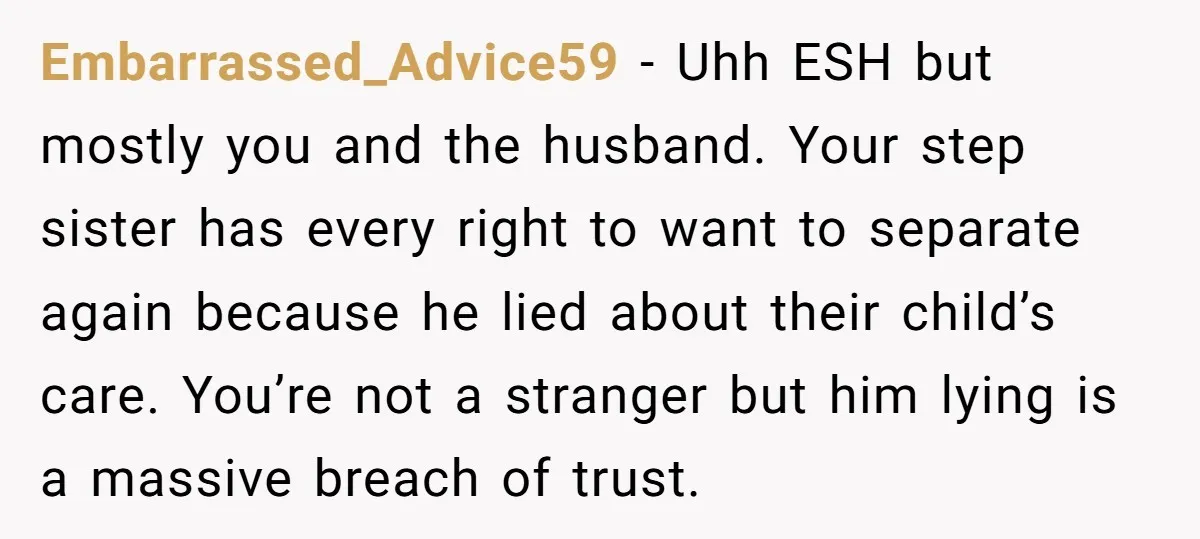 Embarrassed_Advice59 − Uhh ESH but mostly you and the husband. Your step sister has every right to want to separate again because he lied about their child’s care. You’re not...