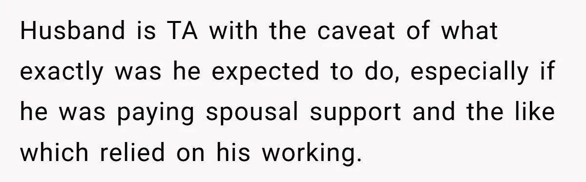 Husband is TA with the caveat of what exactly was he expected to do, especially if he was paying spousal support and the like which relied on his working.