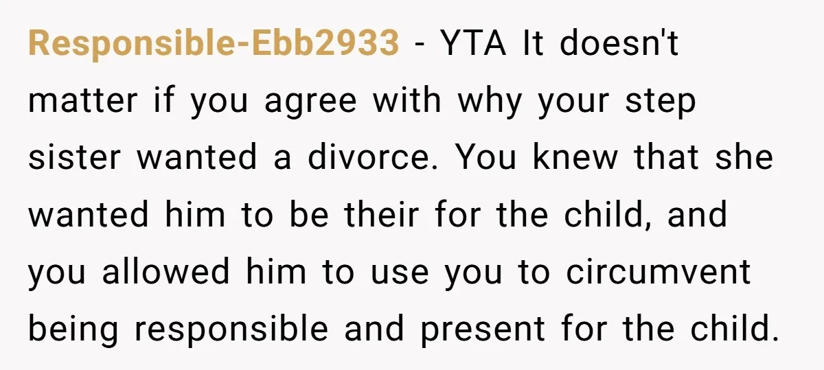 Responsible-Ebb2933 − YTA It doesn't matter if you agree with why your step sister wanted a divorce. You knew that she wanted him to be their for the child, and...