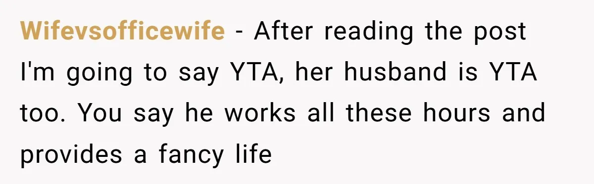 Wifevsofficewife − After reading the post I'm going to say YTA, her husband is YTA too. You say he works all these hours and provides a fancy life