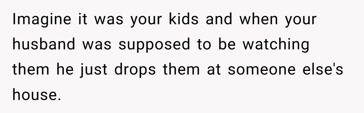Imagine it was your kids and when your husband was supposed to be watching them he just drops them at someone else's house.