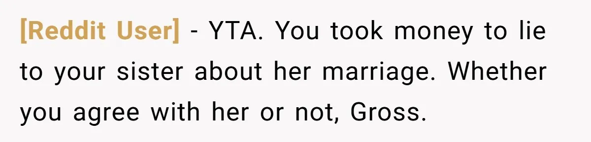 [Reddit User] − YTA. You took money to lie to your sister about her marriage. Whether you agree with her or not, Gross.