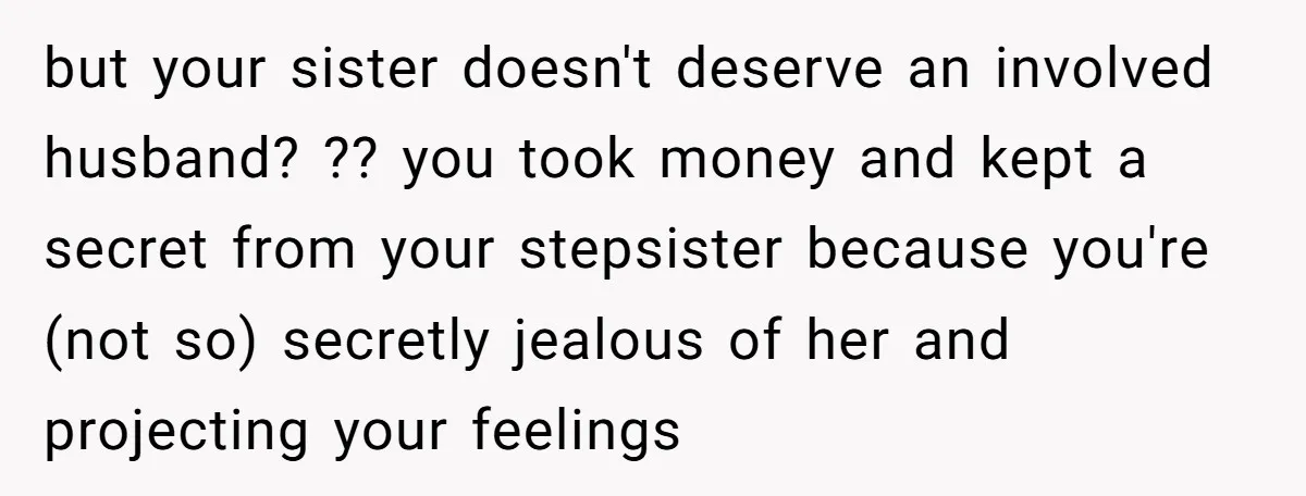 but your sister doesn't deserve an involved husband? ?? you took money and kept a secret from your stepsister because you're (not so) secretly jealous of her and projecting your...