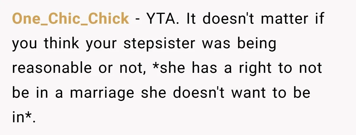 One_Chic_Chick − YTA. It doesn't matter if you think your stepsister was being reasonable or not, *she has a right to not be in a marriage she doesn't want to...