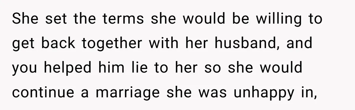 She set the terms she would be willing to get back together with her husband, and you helped him lie to her so she would continue a marriage she was...