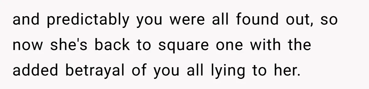 and predictably you were all found out, so now she's back to square one with the added betrayal of you all lying to her.