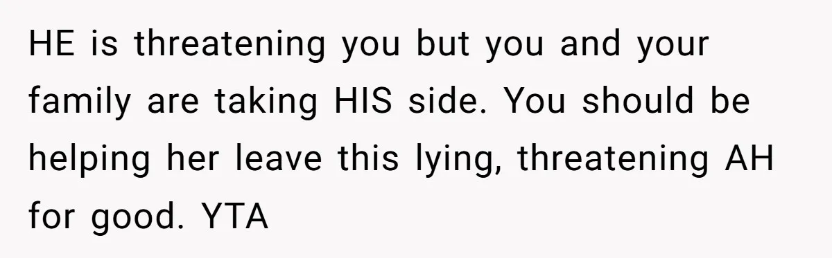 HE is threatening you but you and your family are taking HIS side. You should be helping her leave this lying, threatening AH for good. YTA