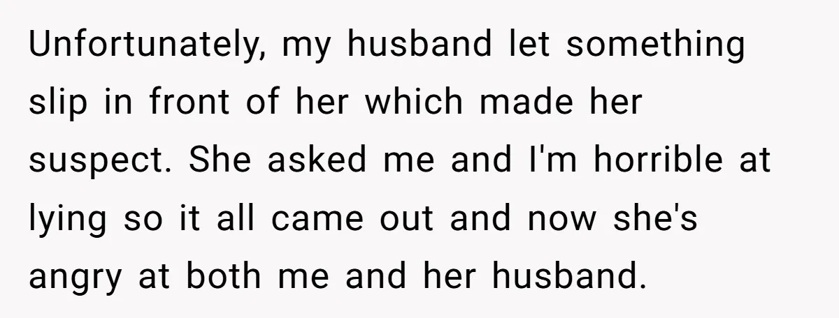 Unfortunately, my husband let something slip in front of her which made her suspect. She asked me and I'm horrible at lying so it all came out and now she's...