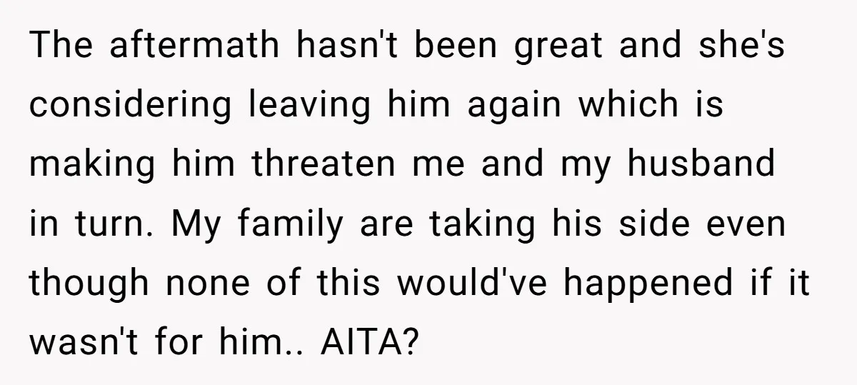 The aftermath hasn't been great and she's considering leaving him again which is making him threaten me and my husband in turn. My family are taking his side even though...