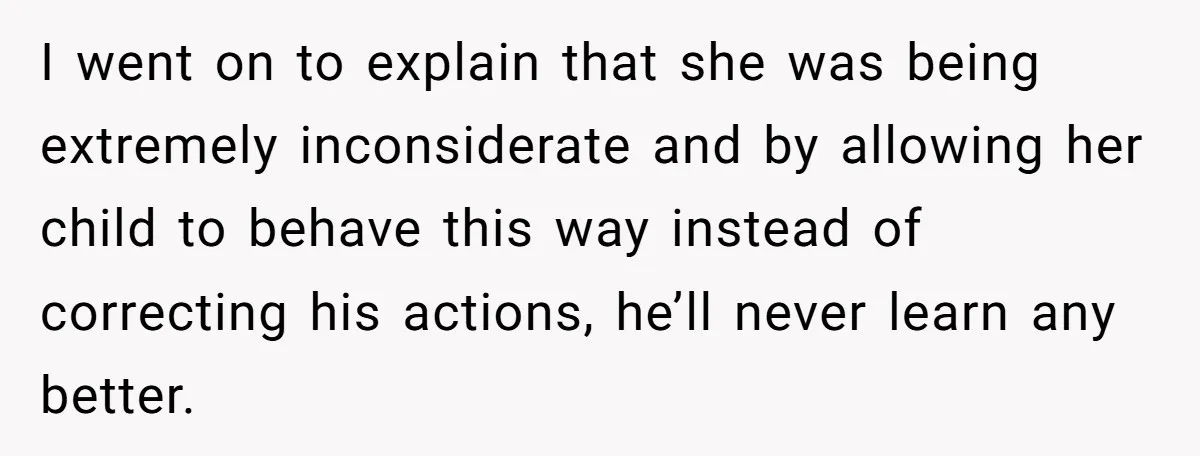 I went on to explain that she was being extremely inconsiderate and by allowing her child to behave this way instead of correcting his actions, he’ll never learn any better.
