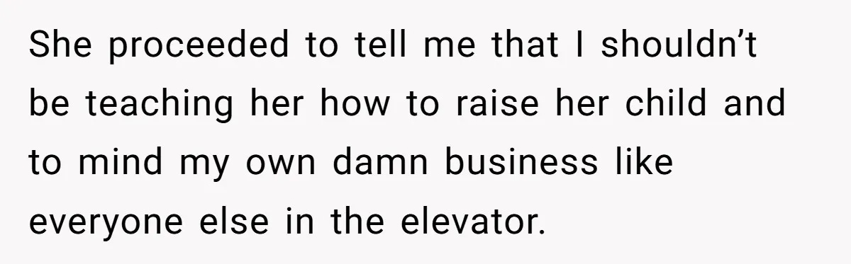 She proceeded to tell me that I shouldn’t be teaching her how to raise her child and to mind my own damn business like everyone else in the elevator.