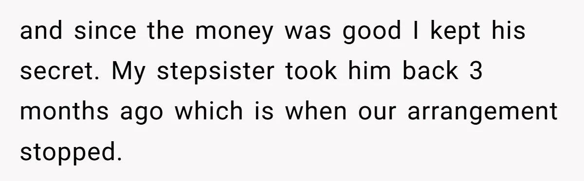 and since the money was good I kept his secret. My stepsister took him back 3 months ago which is when our arrangement stopped.
