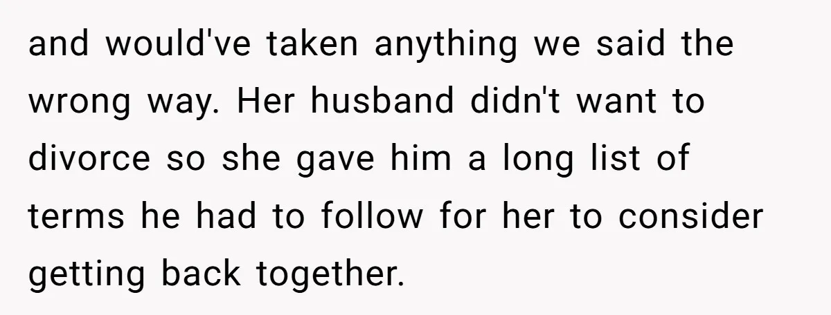 and would've taken anything we said the wrong way. Her husband didn't want to divorce so she gave him a long list of terms he had to follow for her...