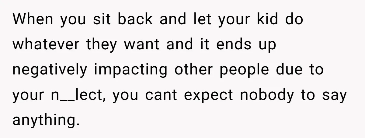 When you sit back and let your kid do whatever they want and it ends up negatively impacting other people due to your n__lect, you cant expect nobody to say...