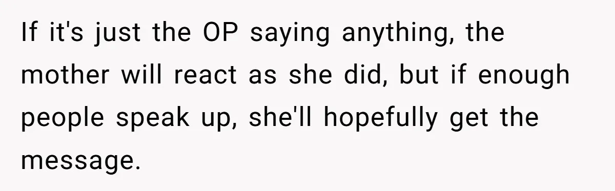 If it's just the OP saying anything, the mother will react as she did, but if enough people speak up, she'll hopefully get the message.