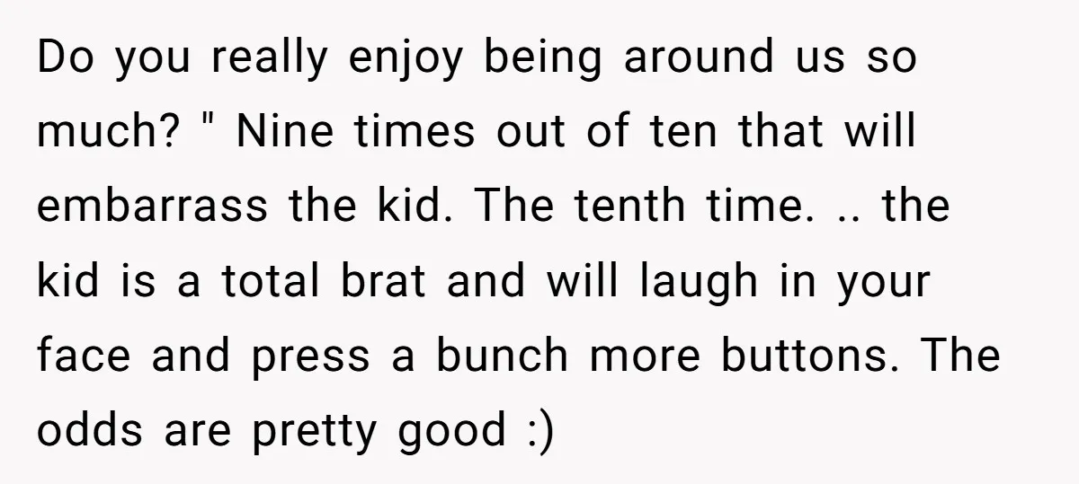 Do you really enjoy being around us so much? " Nine times out of ten that will embarrass the kid. The tenth time. .. the kid is a total brat...