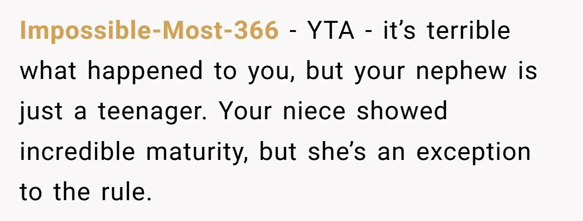 Impossible-Most-366 − YTA - it’s terrible what happened to you, but your nephew is just a teenager. Your niece showed incredible maturity, but she’s an exception to the rule.