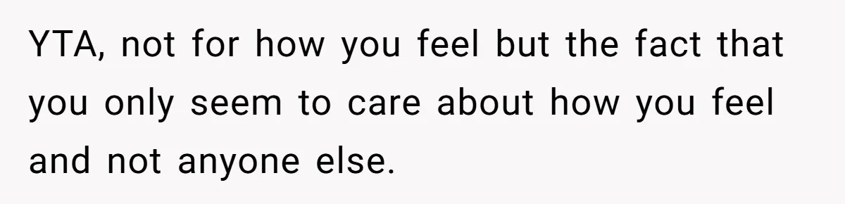 YTA, not for how you feel but the fact that you only seem to care about how you feel and not anyone else.