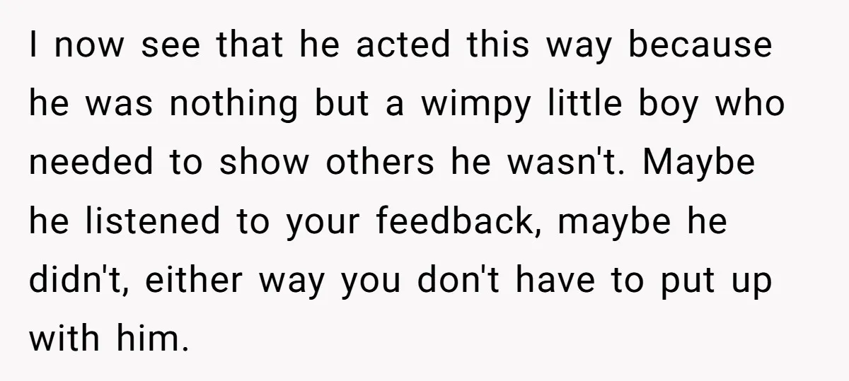 I now see that he acted this way because he was nothing but a wimpy little boy who needed to show others he wasn't. Maybe he listened to your feedback,...