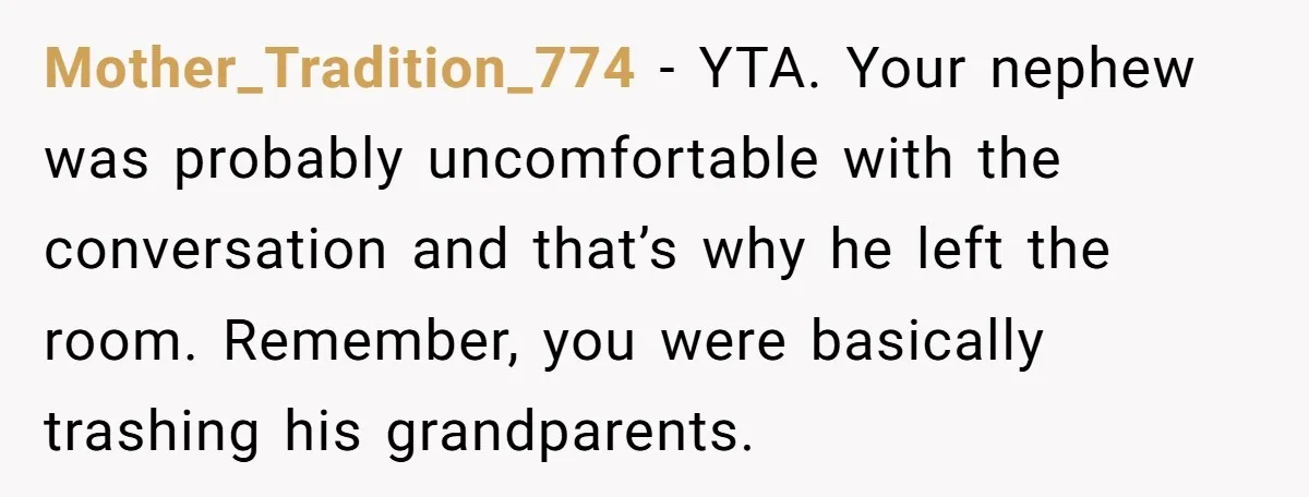 Mother_Tradition_774 − YTA. Your nephew was probably uncomfortable with the conversation and that’s why he left the room. Remember, you were basically trashing his grandparents.