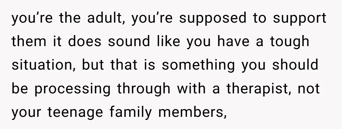 you’re the adult, you’re supposed to support them it does sound like you have a tough situation, but that is something you should be processing through with a therapist, not...