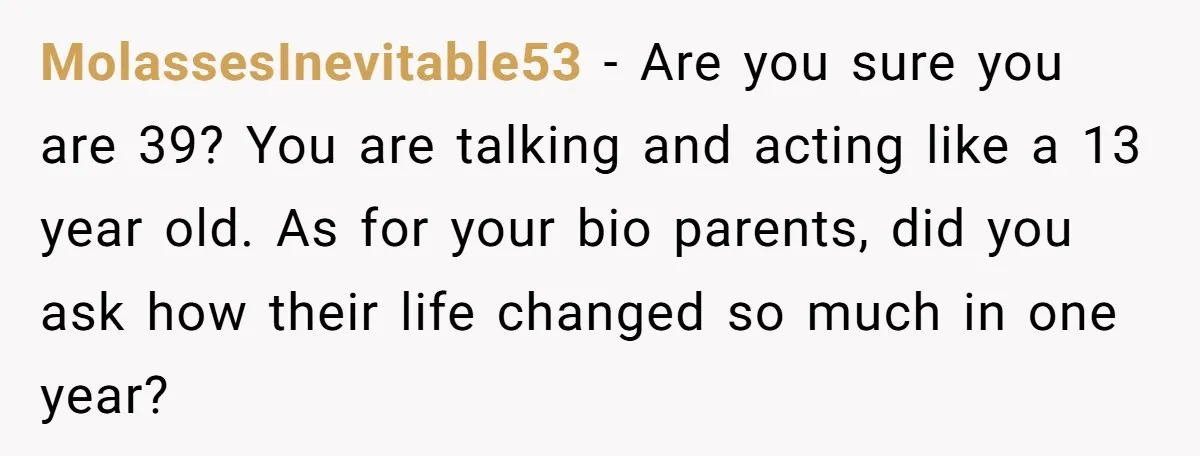 MolassesInevitable53 − Are you sure you are 39? You are talking and acting like a 13 year old. As for your bio parents, did you ask how their life changed...