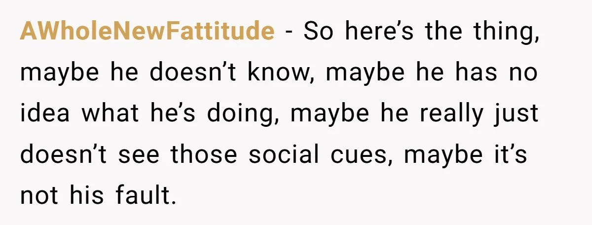 AWholeNewFattitude − So here’s the thing, maybe he doesn’t know, maybe he has no idea what he’s doing, maybe he really just doesn’t see those social cues, maybe it’s not...