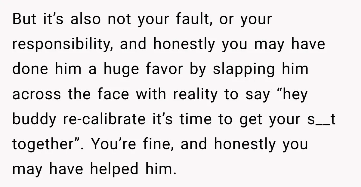 But it’s also not your fault, or your responsibility, and honestly you may have done him a huge favor by slapping him across the face with reality to say “hey...