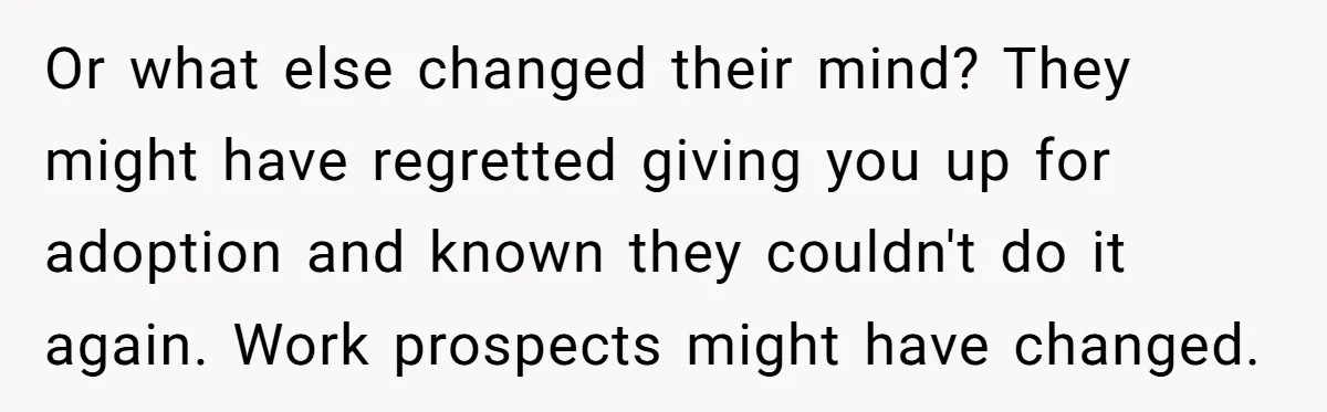 Or what else changed their mind? They might have regretted giving you up for adoption and known they couldn't do it again. Work prospects might have changed.