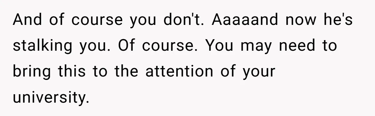 And of course you don't. Aaaaand now he's stalking you. Of course. You may need to bring this to the attention of your university.