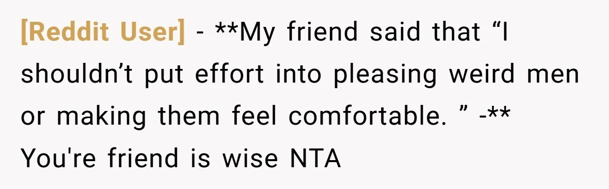 [Reddit User] − **My friend said that “I shouldn’t put effort into pleasing weird men or making them feel comfortable. ” -** You're friend is wise NTA