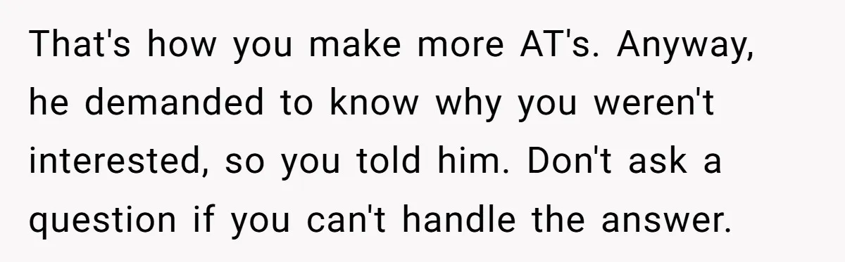That's how you make more AT's. Anyway, he demanded to know why you weren't interested, so you told him. Don't ask a question if you can't handle the answer.