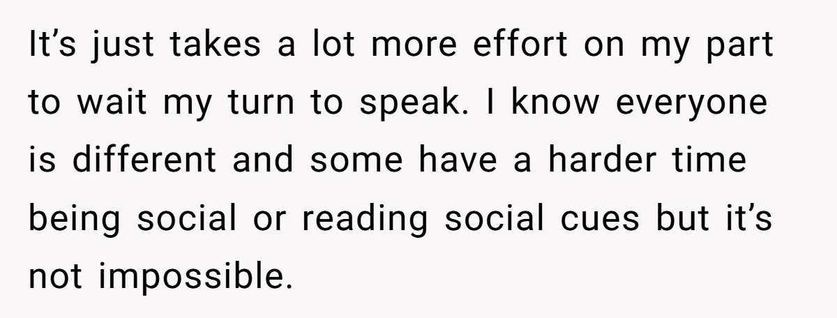 It’s just takes a lot more effort on my part to wait my turn to speak. I know everyone is different and some have a harder time being social or...