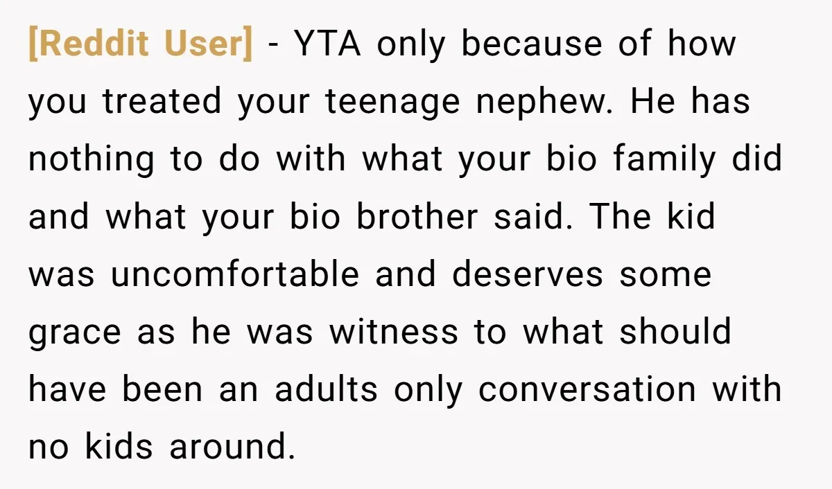 [Reddit User] − YTA only because of how you treated your teenage nephew. He has nothing to do with what your bio family did and what your bio brother said....