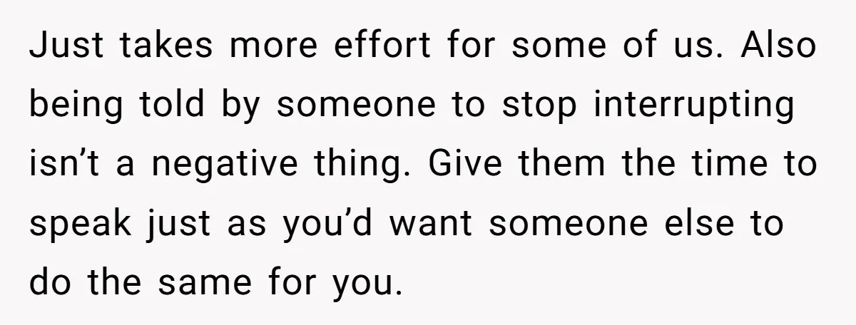 Just takes more effort for some of us. Also being told by someone to stop interrupting isn’t a negative thing. Give them the time to speak just as you’d want...