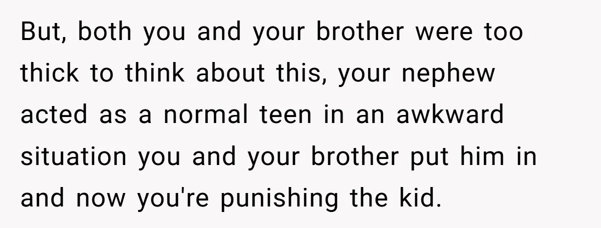 But, both you and your brother were too thick to think about this, your nephew acted as a normal teen in an awkward situation you and your brother put him...