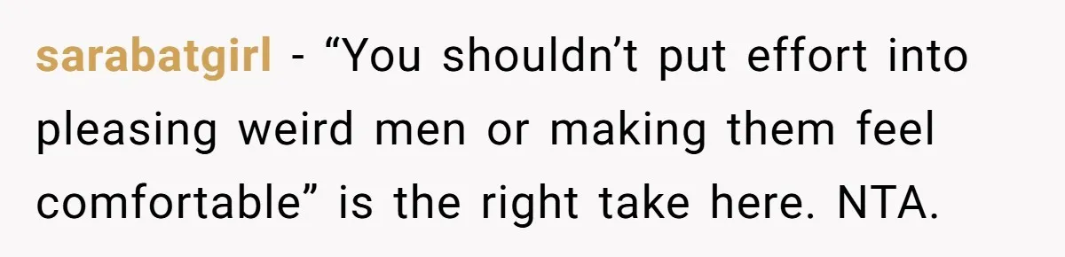 sarabatgirl − “You shouldn’t put effort into pleasing weird men or making them feel comfortable” is the right take here. NTA.