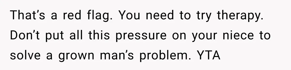 That’s a red flag. You need to try therapy. Don’t put all this pressure on your niece to solve a grown man’s problem. YTA
