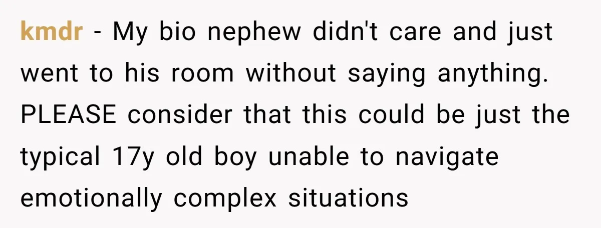 kmdr − My bio nephew didn't care and just went to his room without saying anything. PLEASE consider that this could be just the typical 17y old boy unable to...