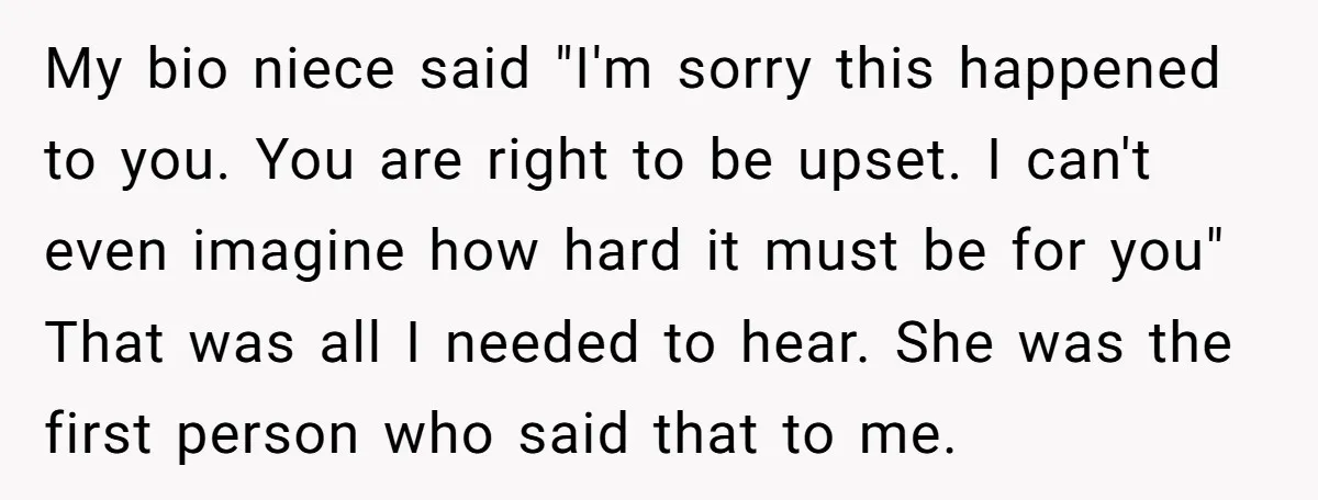 My bio niece said "I'm sorry this happened to you. You are right to be upset. I can't even imagine how hard it must be for you" That was all...