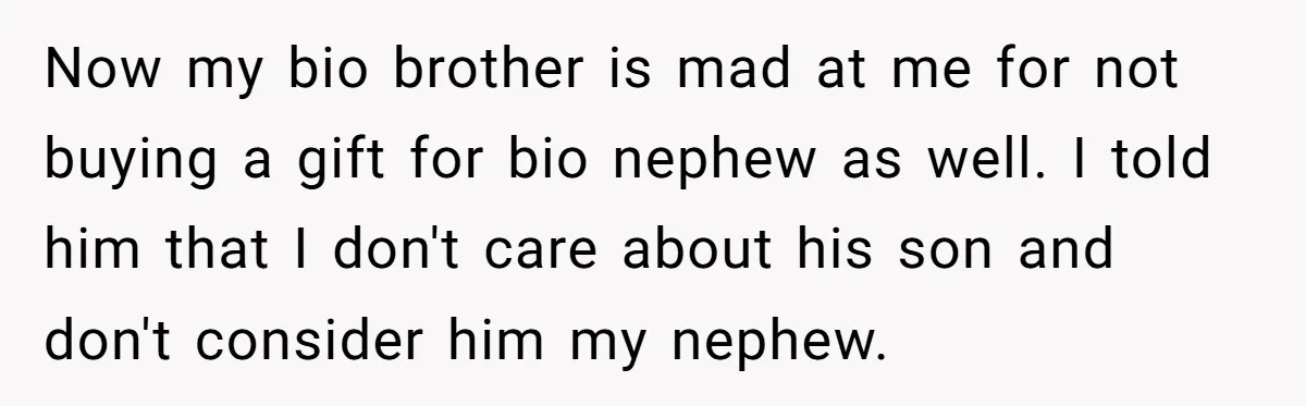 Now my bio brother is mad at me for not buying a gift for bio nephew as well. I told him that I don't care about his son and don't...