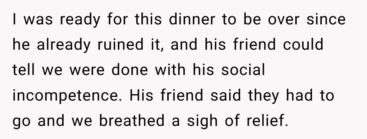 I was ready for this dinner to be over since he already ruined it, and his friend could tell we were done with his social incompetence. His friend said they...