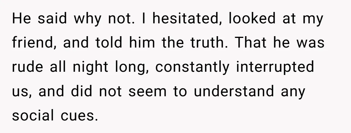 He said why not. I hesitated, looked at my friend, and told him the truth. That he was rude all night long, constantly interrupted us, and did not seem to...