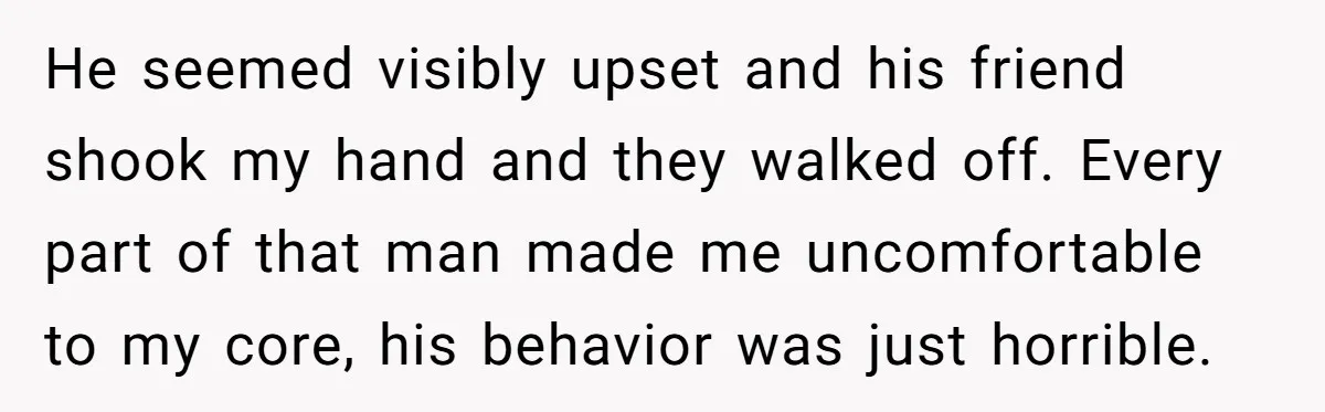 He seemed visibly upset and his friend shook my hand and they walked off. Every part of that man made me uncomfortable to my core, his behavior was just horrible.